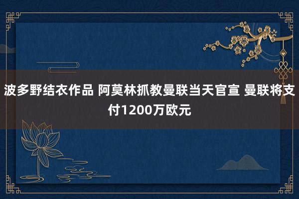 波多野结衣作品 阿莫林抓教曼联当天官宣 曼联将支付1200万欧元