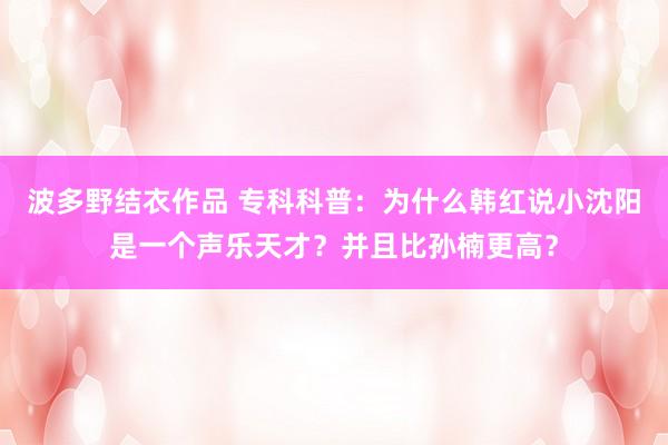 波多野结衣作品 专科科普：为什么韩红说小沈阳是一个声乐天才？并且比孙楠更高？