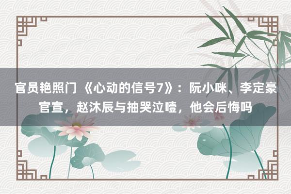 官员艳照门 《心动的信号7》：阮小咪、李定豪官宣，赵沐辰与抽哭泣噎，他会后悔吗