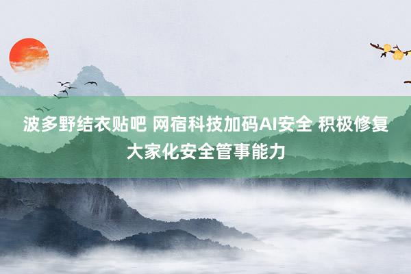 波多野结衣贴吧 网宿科技加码AI安全 积极修复大家化安全管事能力