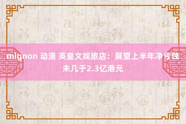 mignon 动漫 英皇文娱旅店：展望上半年净亏蚀未几于2.3亿港元