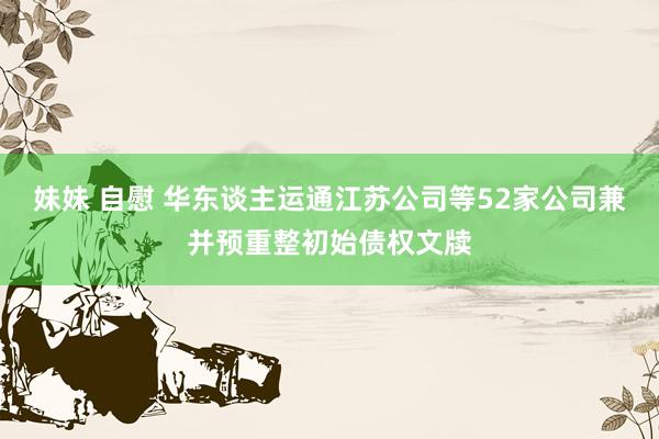 妹妹 自慰 华东谈主运通江苏公司等52家公司兼并预重整初始债权文牍