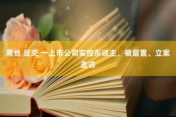 黑丝 足交 一上市公司实控东谈主，被留置、立案走访