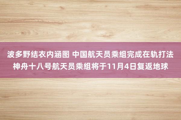 波多野结衣内涵图 中国航天员乘组完成在轨打法 神舟十八号航天员乘组将于11月4日复返地球