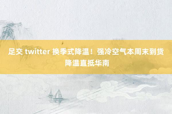 足交 twitter 换季式降温！强冷空气本周末到货 降温直抵华南