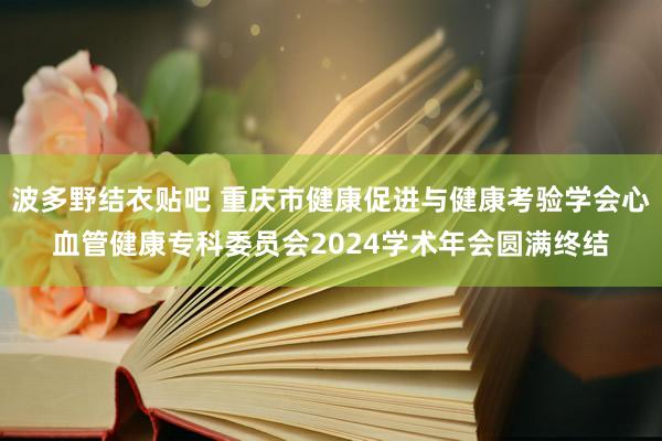 波多野结衣贴吧 重庆市健康促进与健康考验学会心血管健康专科委员会2024学术年会圆满终结