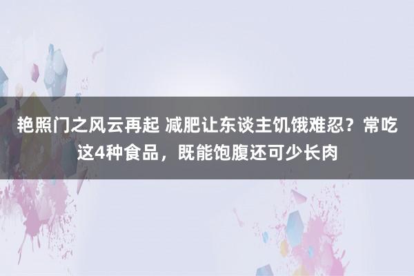 艳照门之风云再起 减肥让东谈主饥饿难忍？常吃这4种食品，既能饱腹还可少长肉