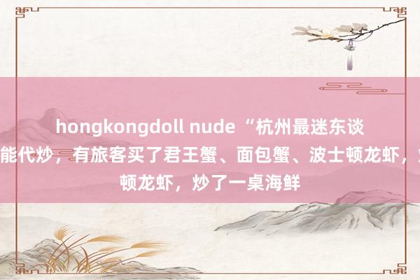 hongkongdoll nude “杭州最迷东谈主的菜场”也能代炒，有旅客买了君王蟹、面包蟹、波士顿龙虾，炒了一桌海鲜