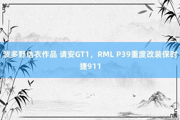 波多野结衣作品 请安GT1，RML P39重度改装保时捷911