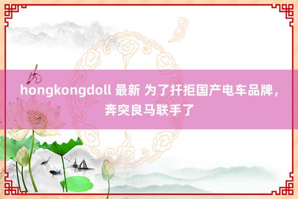 hongkongdoll 最新 为了扞拒国产电车品牌，奔突良马联手了