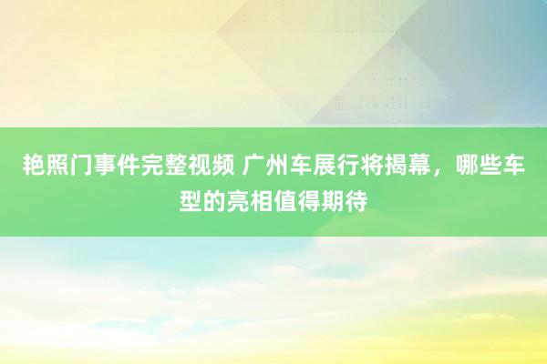 艳照门事件完整视频 广州车展行将揭幕，哪些车型的亮相值得期待