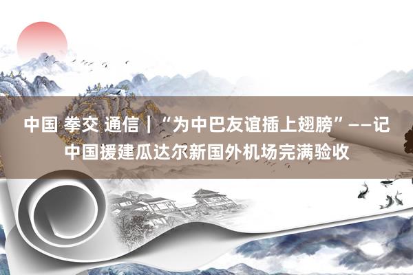 中国 拳交 通信｜“为中巴友谊插上翅膀”——记中国援建瓜达尔新国外机场完满验收