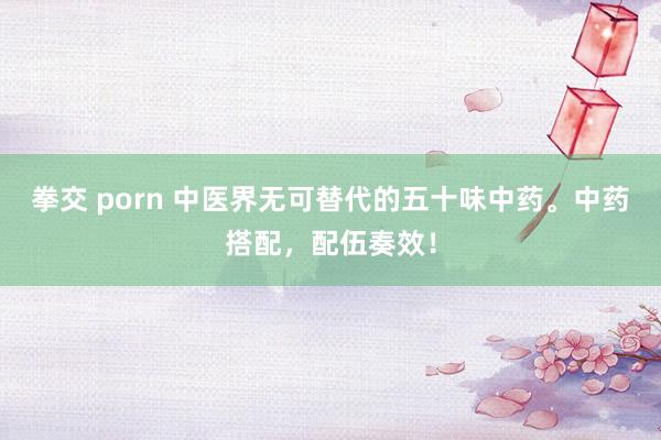 拳交 porn 中医界无可替代的五十味中药。中药搭配，配伍奏效！