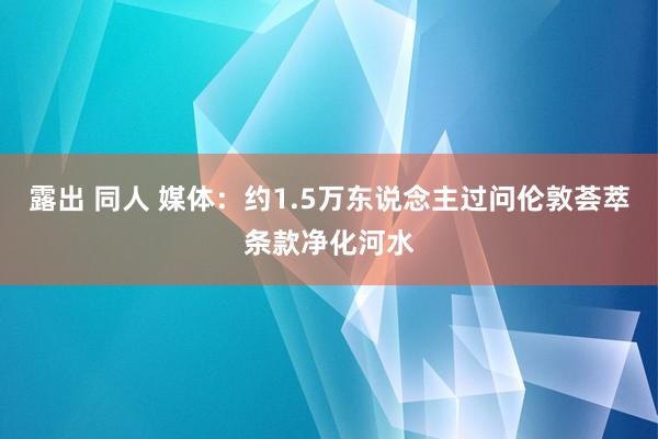 露出 同人 媒体：约1.5万东说念主过问伦敦荟萃条款净化河水