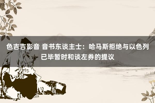 色吉吉影音 音书东谈主士：哈马斯拒绝与以色列已毕暂时和谈左券的提议