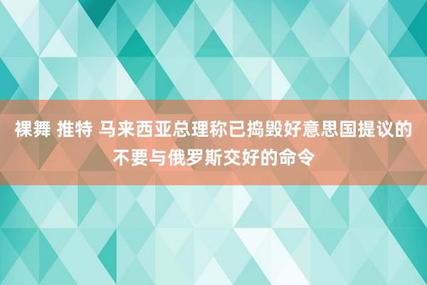 裸舞 推特 马来西亚总理称已捣毁好意思国提议的不要与俄罗斯交好的命令