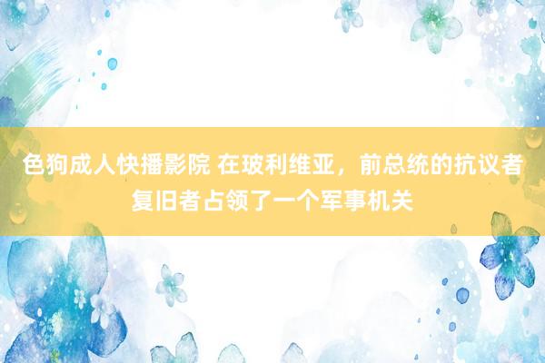 色狗成人快播影院 在玻利维亚，前总统的抗议者复旧者占领了一个军事机关