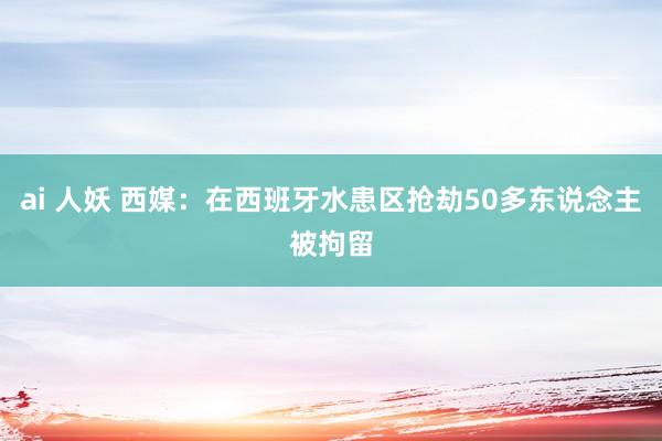 ai 人妖 西媒：在西班牙水患区抢劫50多东说念主被拘留