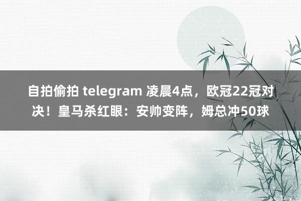 自拍偷拍 telegram 凌晨4点，欧冠22冠对决！皇马杀红眼：安帅变阵，姆总冲50球