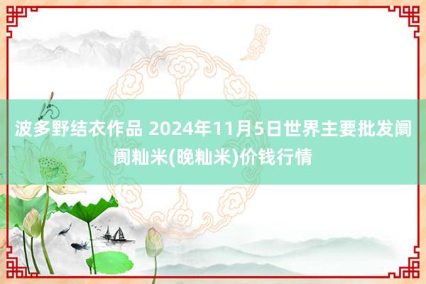 波多野结衣作品 2024年11月5日世界主要批发阛阓籼米(晚籼米)价钱行情