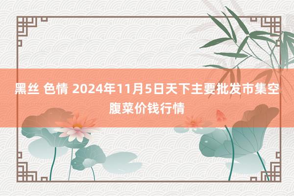 黑丝 色情 2024年11月5日天下主要批发市集空腹菜价钱行情