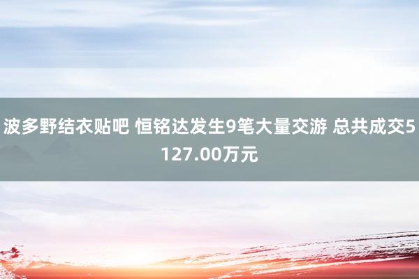 波多野结衣贴吧 恒铭达发生9笔大量交游 总共成交5127.00万元