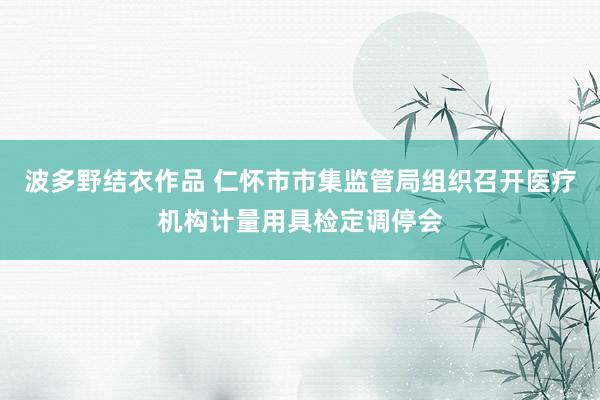 波多野结衣作品 仁怀市市集监管局组织召开医疗机构计量用具检定调停会