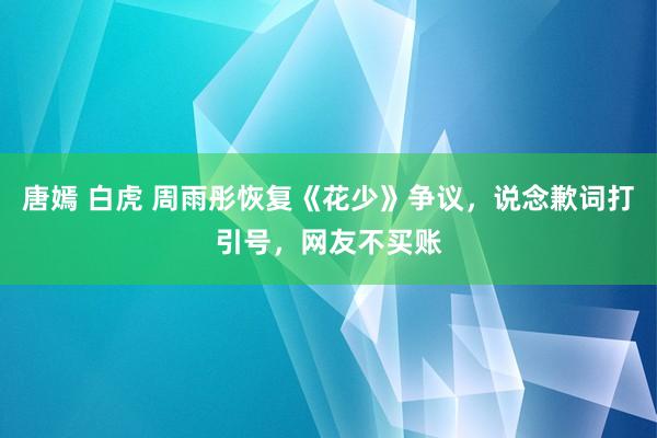 唐嫣 白虎 周雨彤恢复《花少》争议，说念歉词打引号，网友不买账