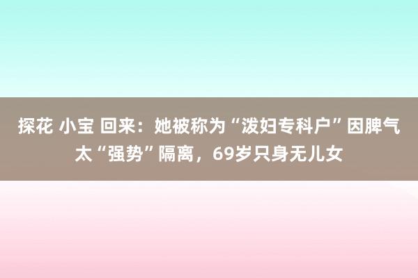 探花 小宝 回来：她被称为“泼妇专科户”因脾气太“强势”隔离，69岁只身无儿女