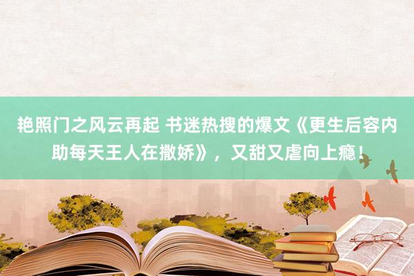 艳照门之风云再起 书迷热搜的爆文《更生后容内助每天王人在撒娇》，又甜又虐向上瘾！