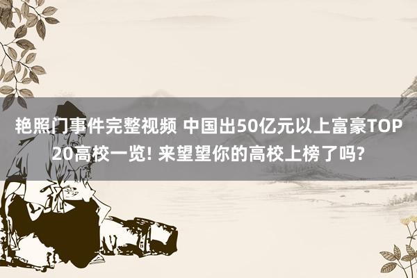 艳照门事件完整视频 中国出50亿元以上富豪TOP20高校一览! 来望望你的高校上榜了吗?