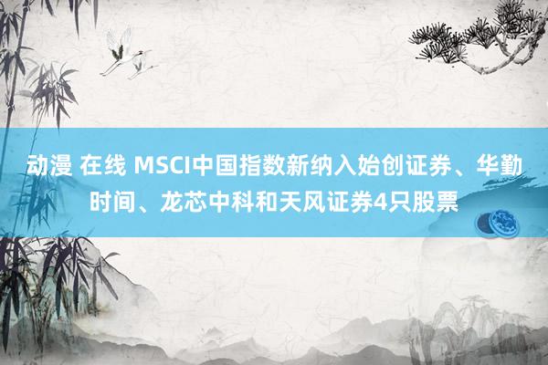 动漫 在线 MSCI中国指数新纳入始创证券、华勤时间、龙芯中科和天风证券4只股票