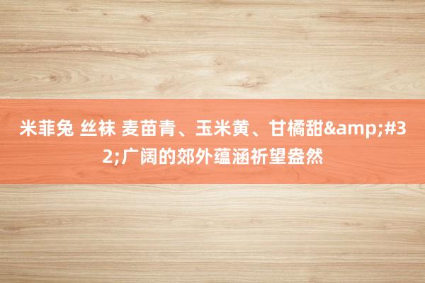 米菲兔 丝袜 麦苗青、玉米黄、甘橘甜&#32;广阔的郊外蕴涵祈望盎然