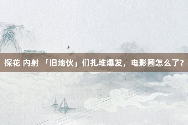 探花 内射 「旧地伙」们扎堆爆发，电影圈怎么了？