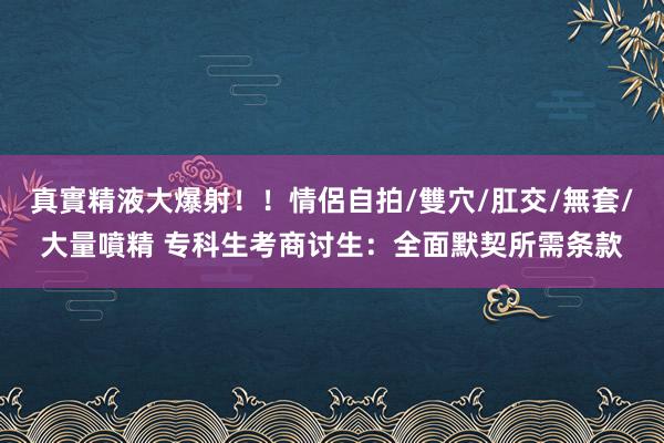 真實精液大爆射！！情侶自拍/雙穴/肛交/無套/大量噴精 专科生考商讨生：全面默契所需条款