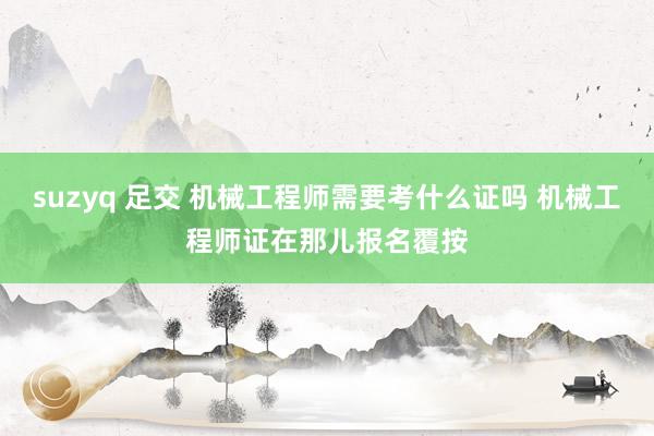 suzyq 足交 机械工程师需要考什么证吗 机械工程师证在那儿报名覆按