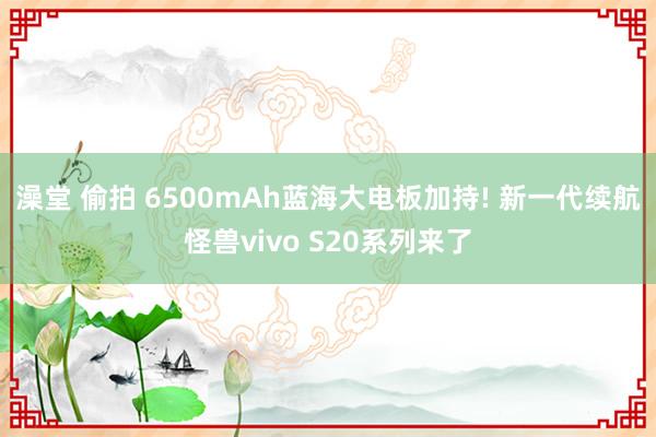 澡堂 偷拍 6500mAh蓝海大电板加持! 新一代续航怪兽vivo S20系列来了