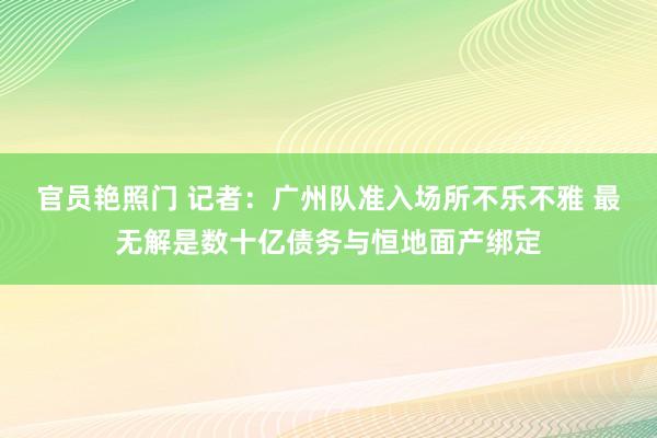 官员艳照门 记者：广州队准入场所不乐不雅 最无解是数十亿债务与恒地面产绑定