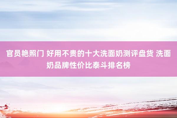 官员艳照门 好用不贵的十大洗面奶测评盘货 洗面奶品牌性价比泰斗排名榜