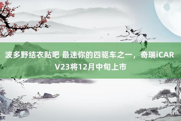 波多野结衣贴吧 最迷你的四驱车之一，奇瑞iCAR V23将12月中旬上市