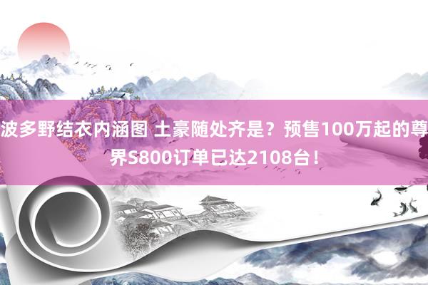 波多野结衣内涵图 土豪随处齐是？预售100万起的尊界S800订单已达2108台！