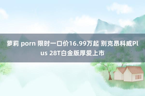 萝莉 porn 限时一口价16.99万起 别克昂科威Plus 28T白金版厚爱上市