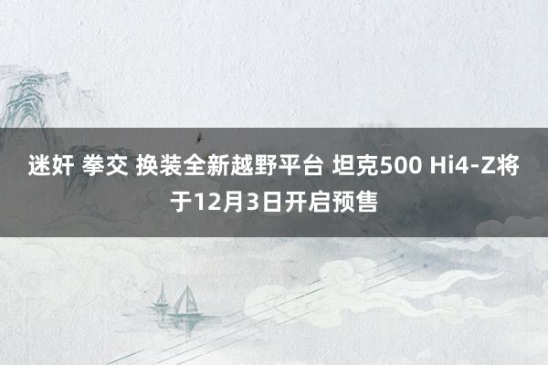 迷奸 拳交 换装全新越野平台 坦克500 Hi4-Z将于12月3日开启预售