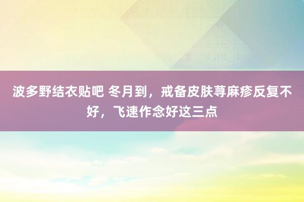 波多野结衣贴吧 冬月到，戒备皮肤荨麻疹反复不好，飞速作念好这三点