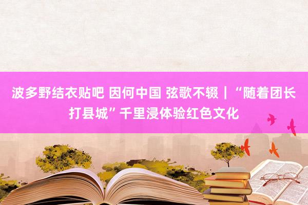 波多野结衣贴吧 因何中国 弦歌不辍｜“随着团长打县城”千里浸体验红色文化