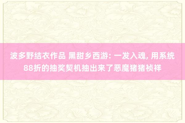 波多野结衣作品 黑甜乡西游: 一发入魂, 用系统88折的抽奖契机抽出来了恶魔猪猪祯祥