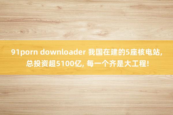 91porn downloader 我国在建的5座核电站, 总投资超5100亿, 每一个齐是大工程!