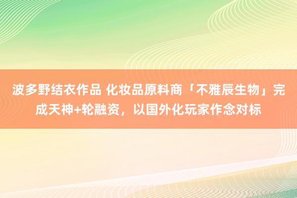 波多野结衣作品 化妆品原料商「不雅辰生物」完成天神+轮融资，以国外化玩家作念对标