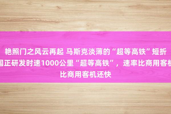 艳照门之风云再起 马斯克淡薄的“超等高铁”短折！中国正研发时速1000公里“超等高铁”，速率比商用客机还快