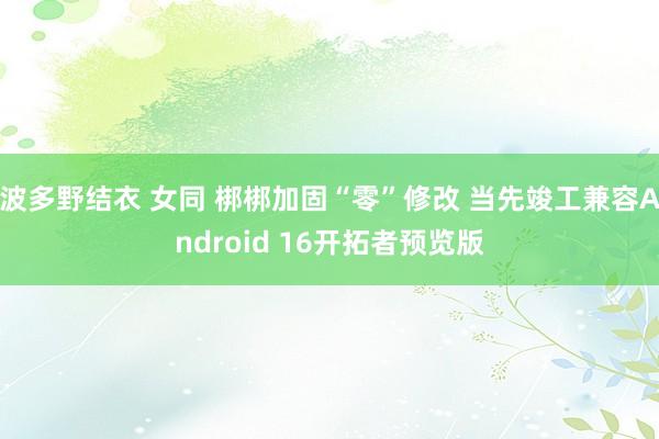 波多野结衣 女同 梆梆加固“零”修改 当先竣工兼容Android 16开拓者预览版